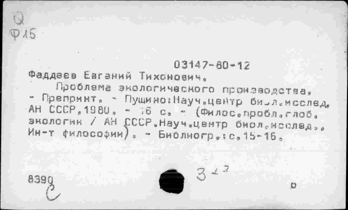 ﻿03147-60-12 Фаддеев Евгений Тихонович,
Проблема экологического производства, ацПгггрИ?с1ш,' пУФина:Науч,центр би.л.исслвд, нп ОЫ.Г, 1 РВи е - ,ь с, - (Филос® пробл „ глобО экологии / АН СССР,Науч,центр биолеисслвдэ, Ин-т философии/, - Библиогрс,15-16,
639
ф З^7
о